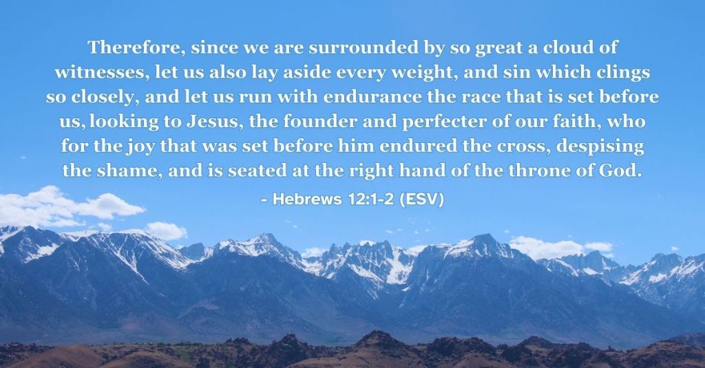 Hebrews 12:1-2 (ESV): Therefore, since we are surrounded by so great a cloud of witnesses, let us also lay aside every weight, and sin which clings so closely, and let us run with endurance the race that is set before us, looking to Jesus, the founder and perfecter of our faith, who for the joy that was set before him endured the cross, despising the shame, and is seated at the right hand of the throne of God.