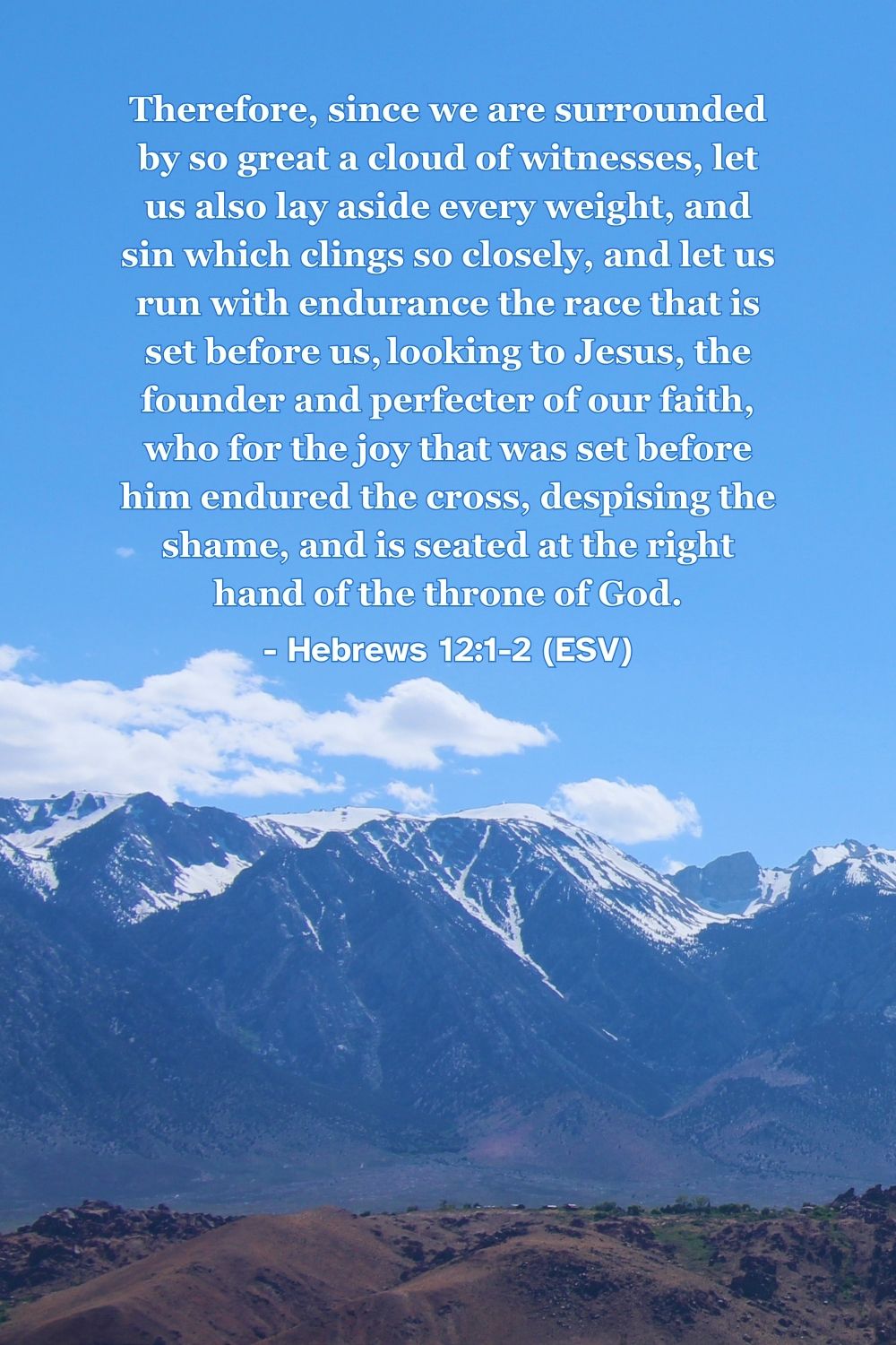 Hebrews 12:1-2 (ESV): Therefore, since we are surrounded by so great a cloud of witnesses, let us also lay aside every weight, and sin which clings so closely, and let us run with endurance the race that is set before us, looking to Jesus, the founder and perfecter of our faith, who for the joy that was set before him endured the cross, despising the shame, and is seated at the right hand of the throne of God.