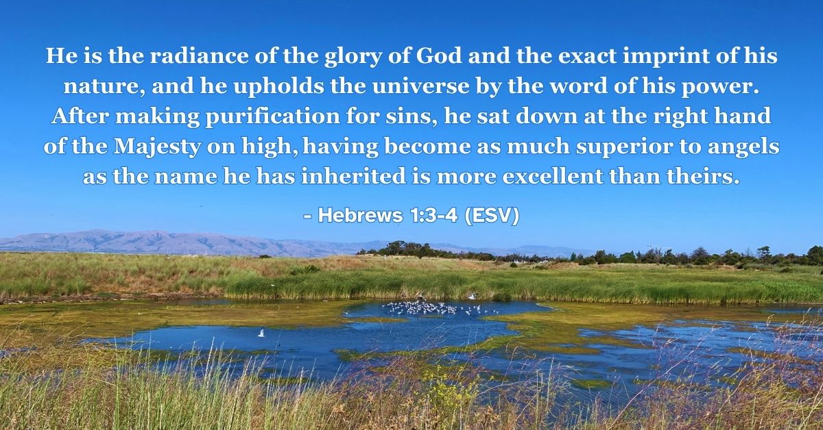 Hebrews 1:3-4 (ESV): He is the radiance of the glory of God and the exact imprint of his nature, and he upholds the universe by the word of his power. After making purification for sins, he sat down at the right hand of the Majesty on high, having become as much superior to angels as the name he has inherited is more excellent than theirs.
