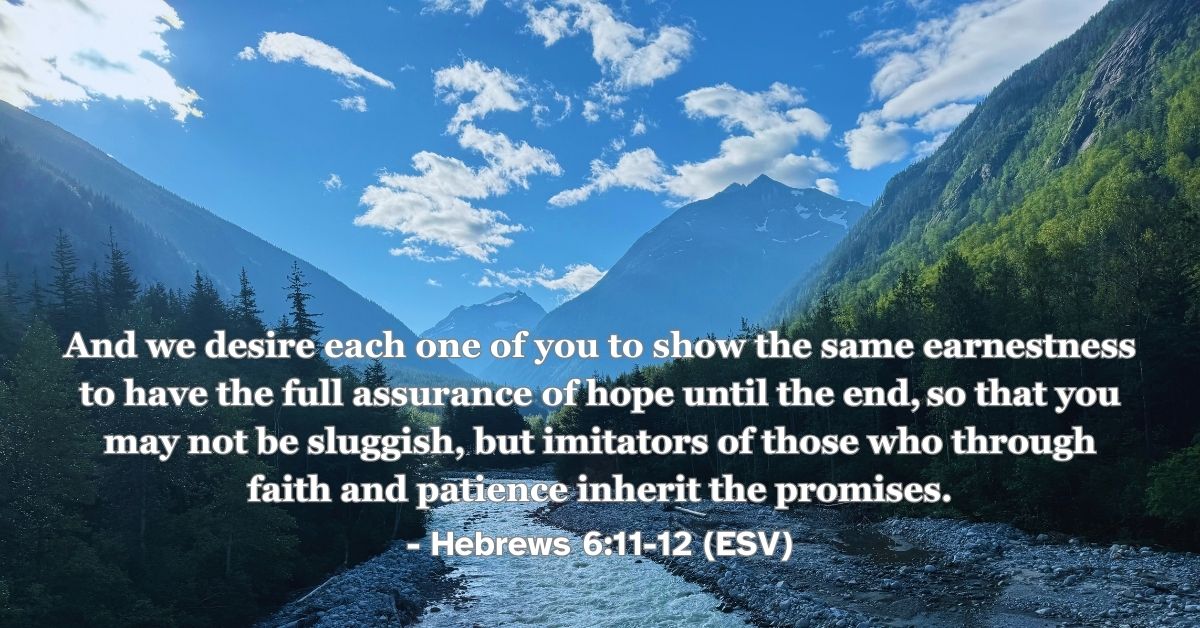 Hebrews 6:11-12 (ESV): And we desire each one of you to show the same earnestness to have the full assurance of hope until the end, so that you may not be sluggish, but imitators of those who through faith and patience inherit the promises.