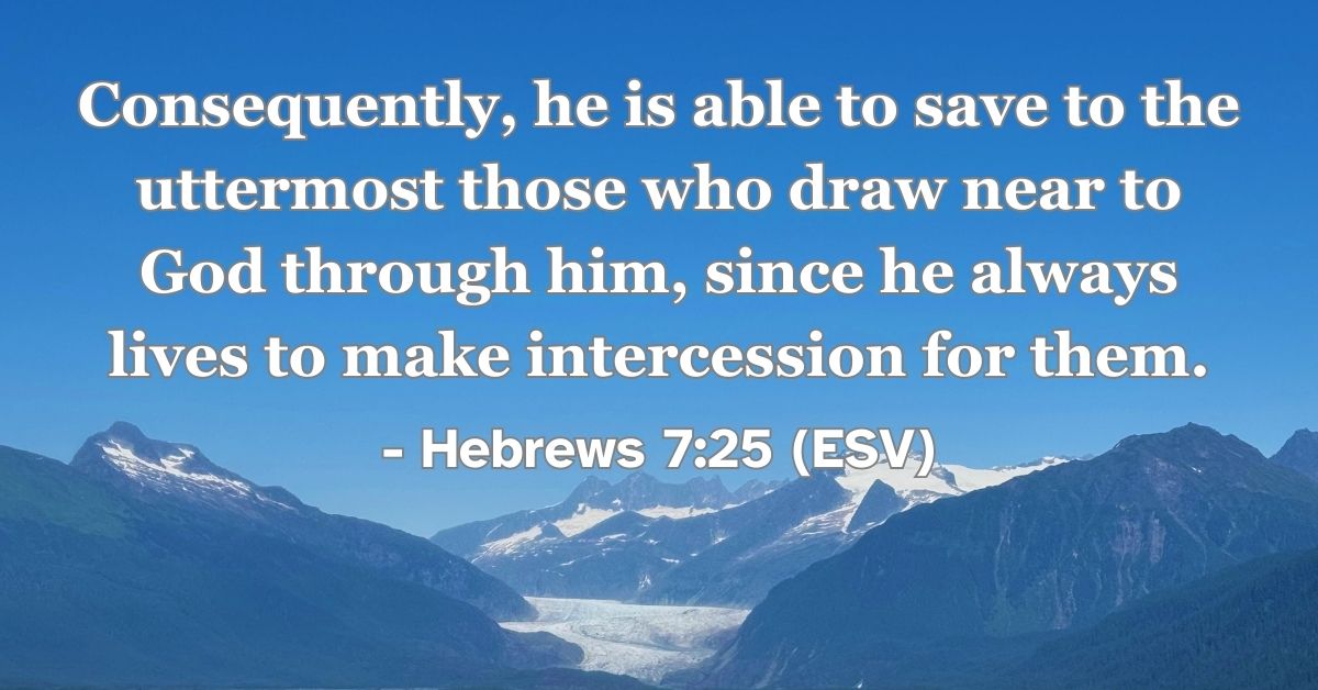 Hebrews 7:25 (ESV): Consequently, he is able to save to the uttermost those who draw near to God through him, since he always lives to make intercession for them.