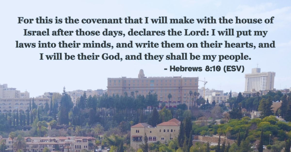 Hebrews 8:10 (ESV): For this is the covenant that I will make with the house of Israel after those days, declares the Lord: I will put my laws into their minds, and write them on their hearts, and I will be their God, and they shall be my people.