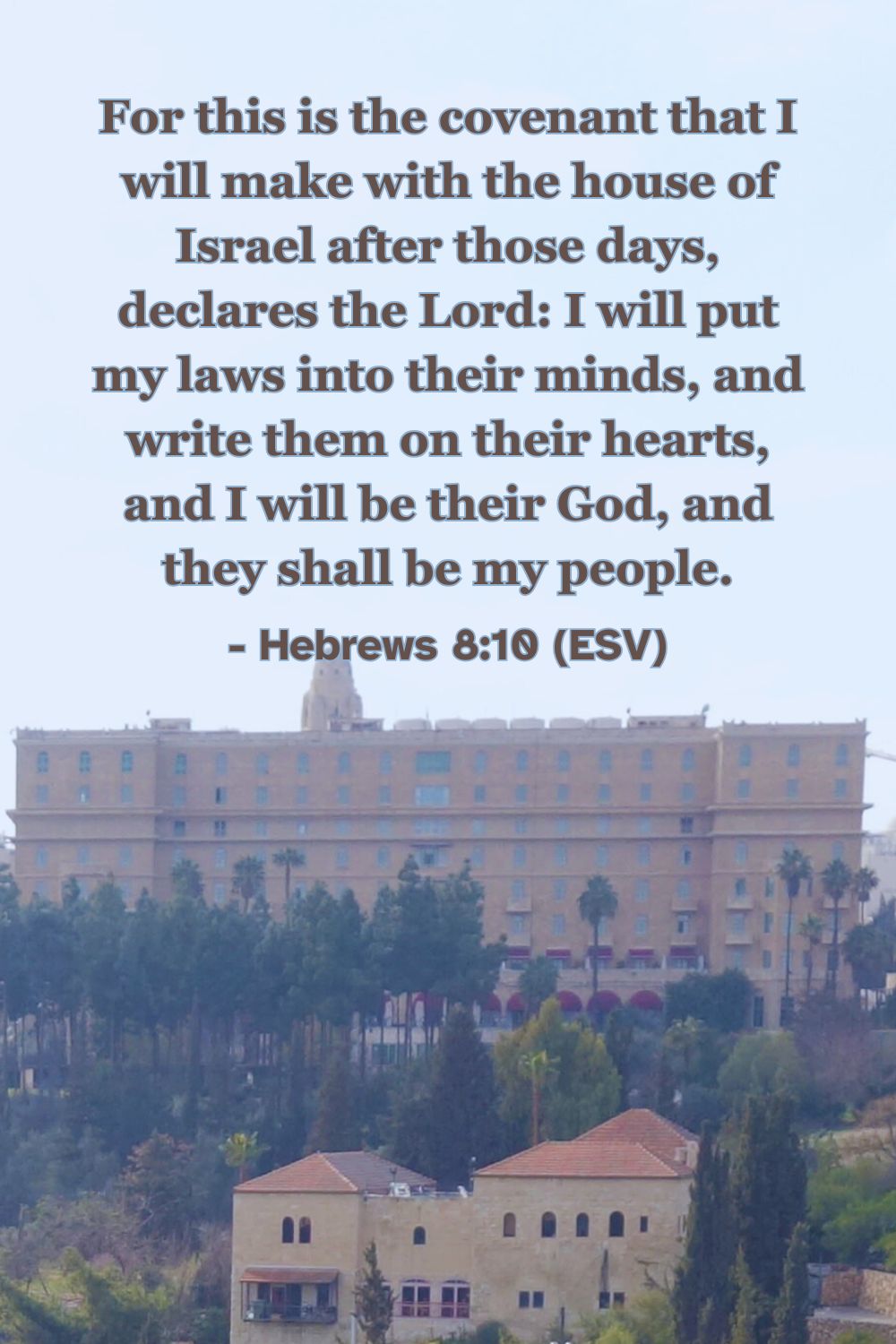 Hebrews 8:10 (ESV): For this is the covenant that I will make with the house of Israel after those days, declares the Lord: I will put my laws into their minds, and write them on their hearts, and I will be their God, and they shall be my people.