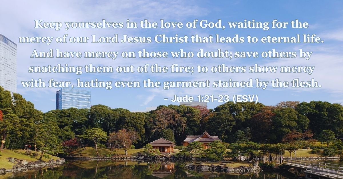 Jude 1:21-23 (ESV): Keep yourselves in the love of God, waiting for the mercy of our Lord Jesus Christ that leads to eternal life. And have mercy on those who doubt; save others by snatching them out of the fire; to others show mercy with fear, hating even the garment stained by the flesh.