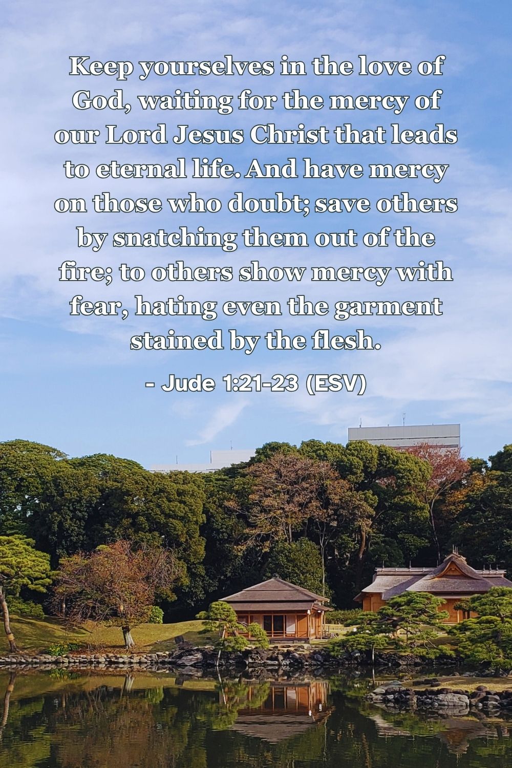 Jude 1:21-23 (ESV): Keep yourselves in the love of God, waiting for the mercy of our Lord Jesus Christ that leads to eternal life. And have mercy on those who doubt; save others by snatching them out of the fire; to others show mercy with fear, hating even the garment stained by the flesh.