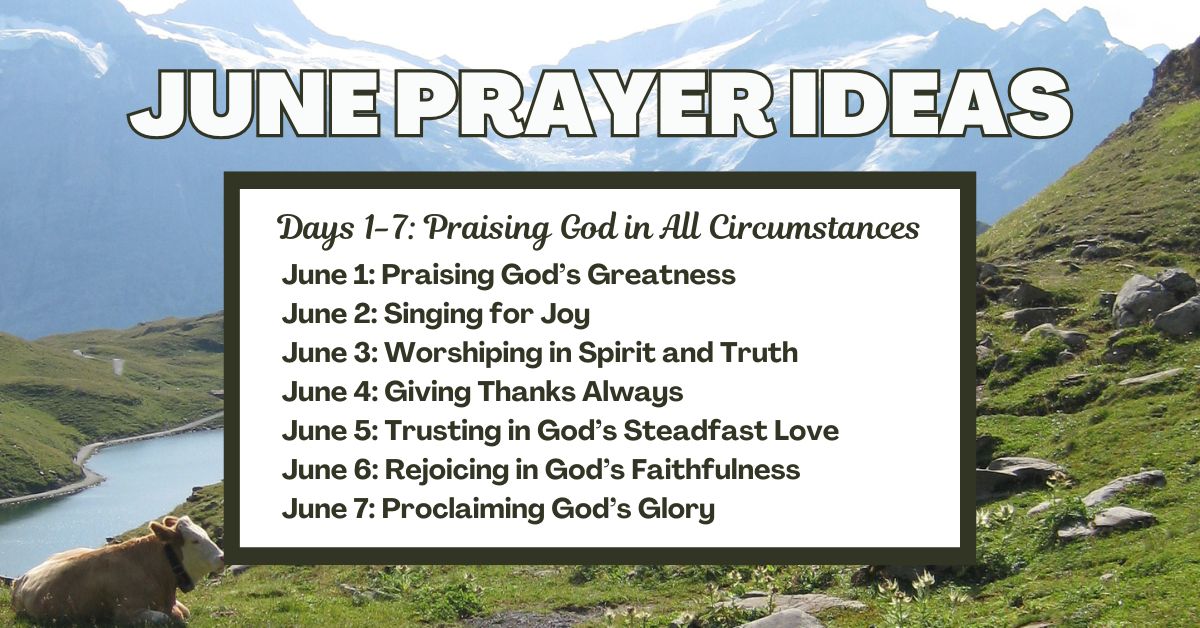Days 1-7: Praising God in All Circumstances June 1: Praising God’s Greatness June 2: Singing for Joy June 3: Worshiping in Spirit and Truth June 4: Giving Thanks Always June 5: Trusting in God’s Steadfast Love June 6: Rejoicing in God’s Faithfulness June 7: Proclaiming God’s Glory