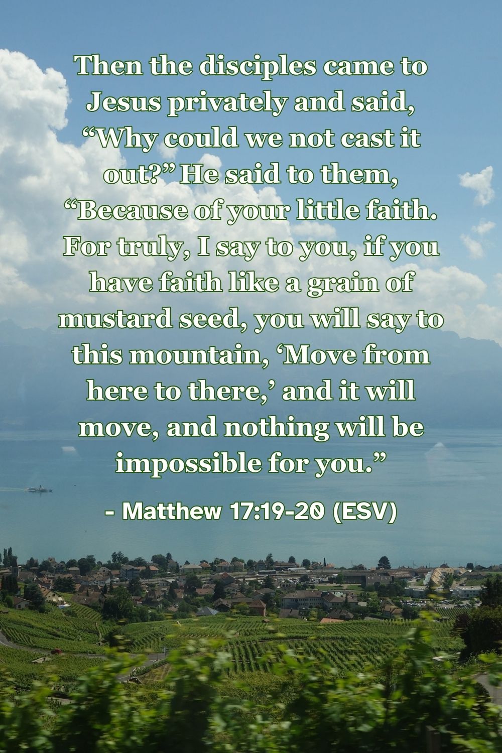 Matthew 17:19-20 (ESV): Then the disciples came to Jesus privately and said, “Why could we not cast it out?” He said to them, “Because of your little faith. For truly, I say to you, if you have faith like a grain of mustard seed, you will say to this mountain, ‘Move from here to there,’ and it will move, and nothing will be impossible for you.”