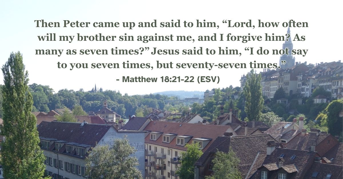 Matthew 18:21-22 (ESV): Then Peter came up and said to him, “Lord, how often will my brother sin against me, and I forgive him? As many as seven times?” Jesus said to him, “I do not say to you seven times, but seventy-seven times.”
