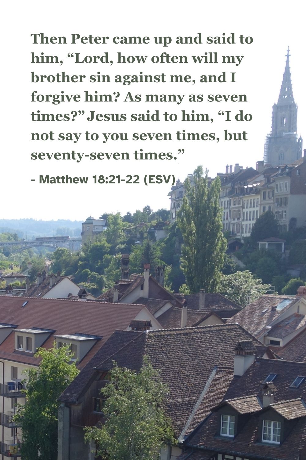 Matthew 18:21-22 (ESV): Then Peter came up and said to him, “Lord, how often will my brother sin against me, and I forgive him? As many as seven times?” Jesus said to him, “I do not say to you seven times, but seventy-seven times.”
