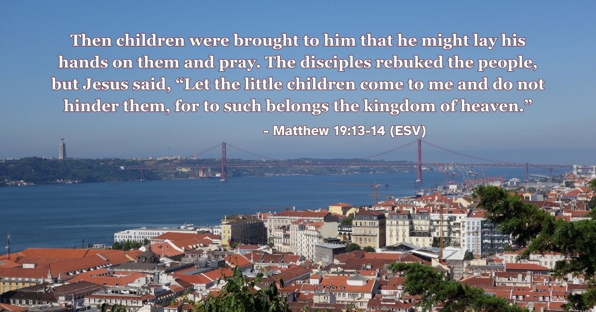 Matthew 19:13-14 (ESV): Then children were brought to him that he might lay his hands on them and pray. The disciples rebuked the people, but Jesus said, “Let the little children come to me and do not hinder them, for to such belongs the kingdom of heaven.”