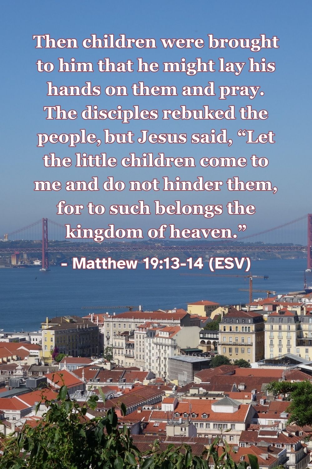 Matthew 19:13-14 (ESV): Then children were brought to him that he might lay his hands on them and pray. The disciples rebuked the people, but Jesus said, “Let the little children come to me and do not hinder them, for to such belongs the kingdom of heaven.”