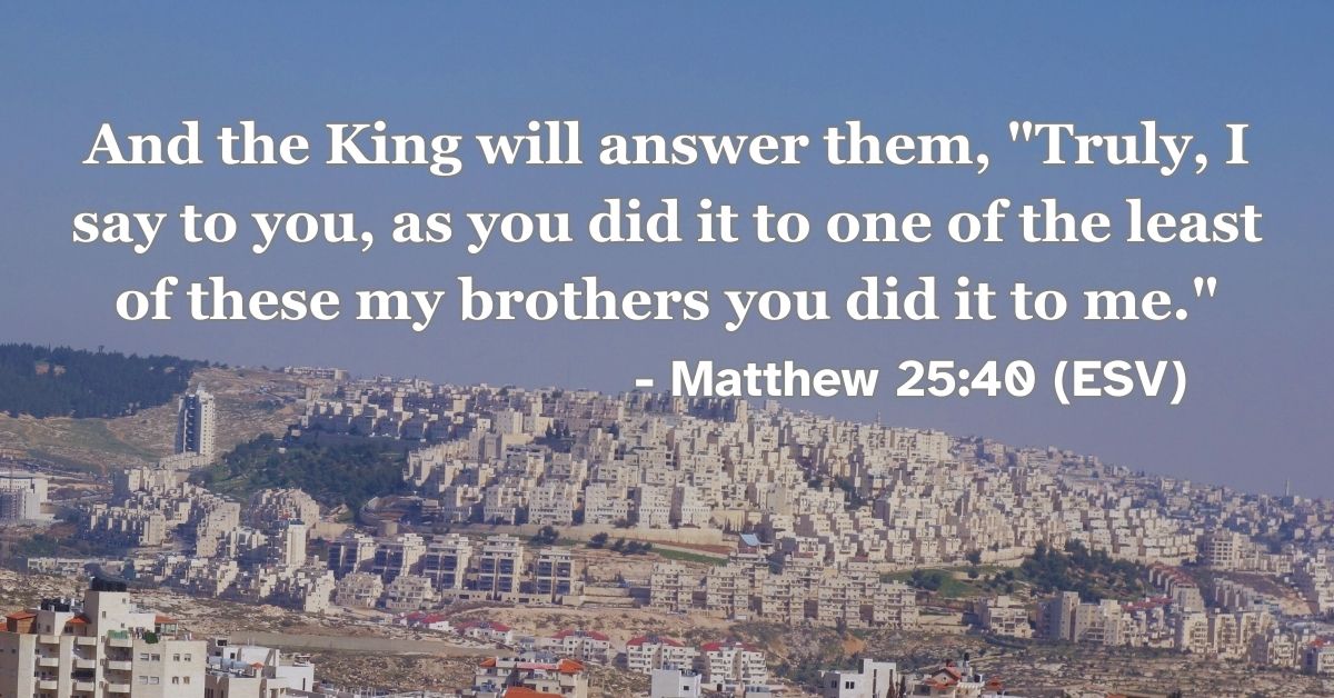 Matthew 25:40 (ESV): And the King will answer them, “Truly, I say to you, as you did it to one of the least of these my brothers you did it to me.”