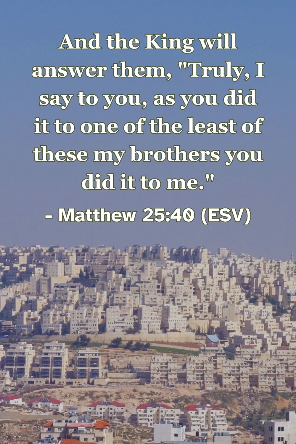 Matthew 25:40 (ESV): And the King will answer them, “Truly, I say to you, as you did it to one of the least of these my brothers you did it to me.”