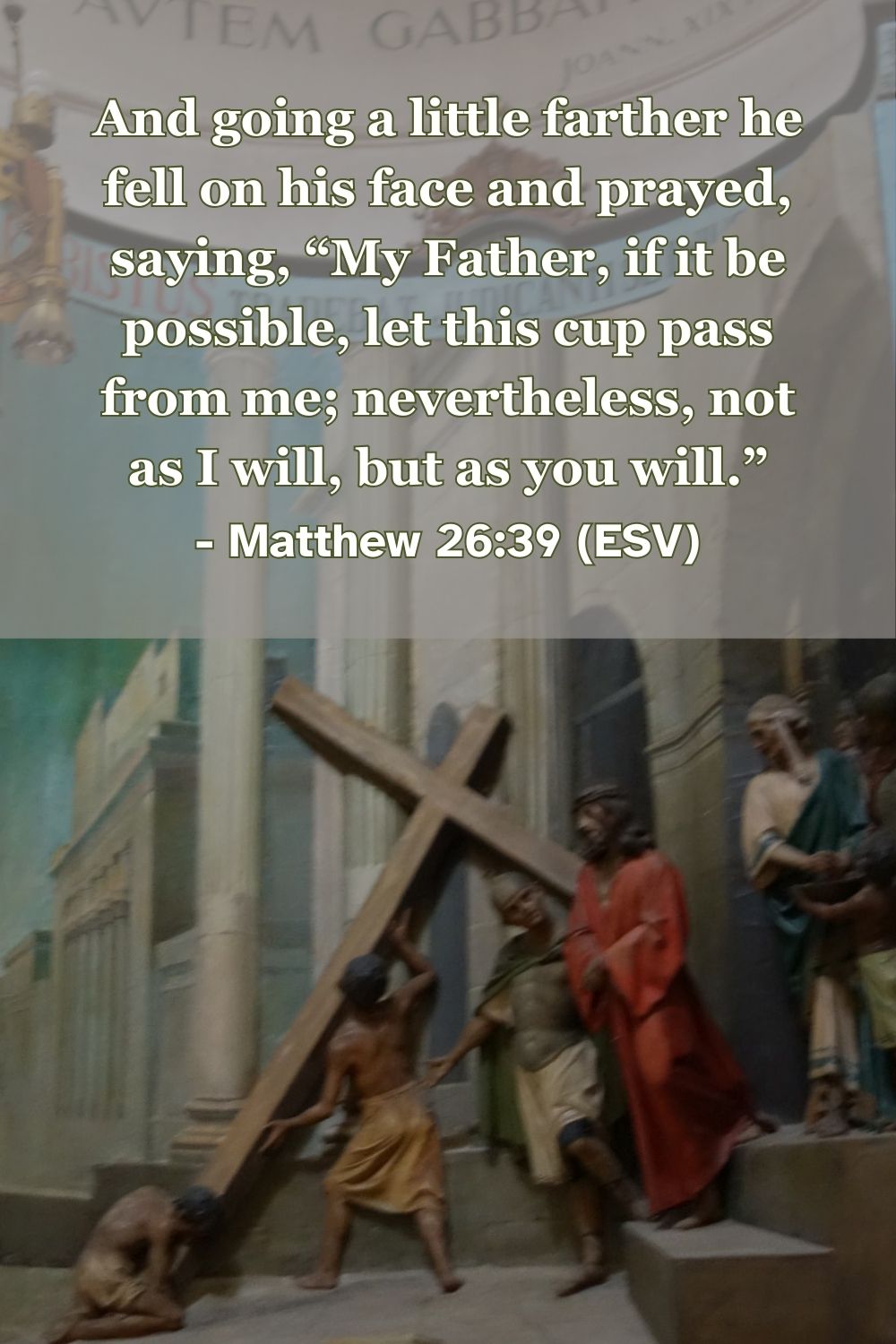 Matthew 26:39 (ESV): And going a little farther he fell on his face and prayed, saying, “My Father, if it be possible, let this cup pass from me; nevertheless, not as I will, but as you will.”