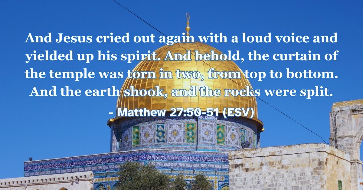 Matthew 27:50-51 (ESV): And Jesus cried out again with a loud voice and yielded up his spirit. And behold, the curtain of the temple was torn in two, from top to bottom. And the earth shook, and the rocks were split.