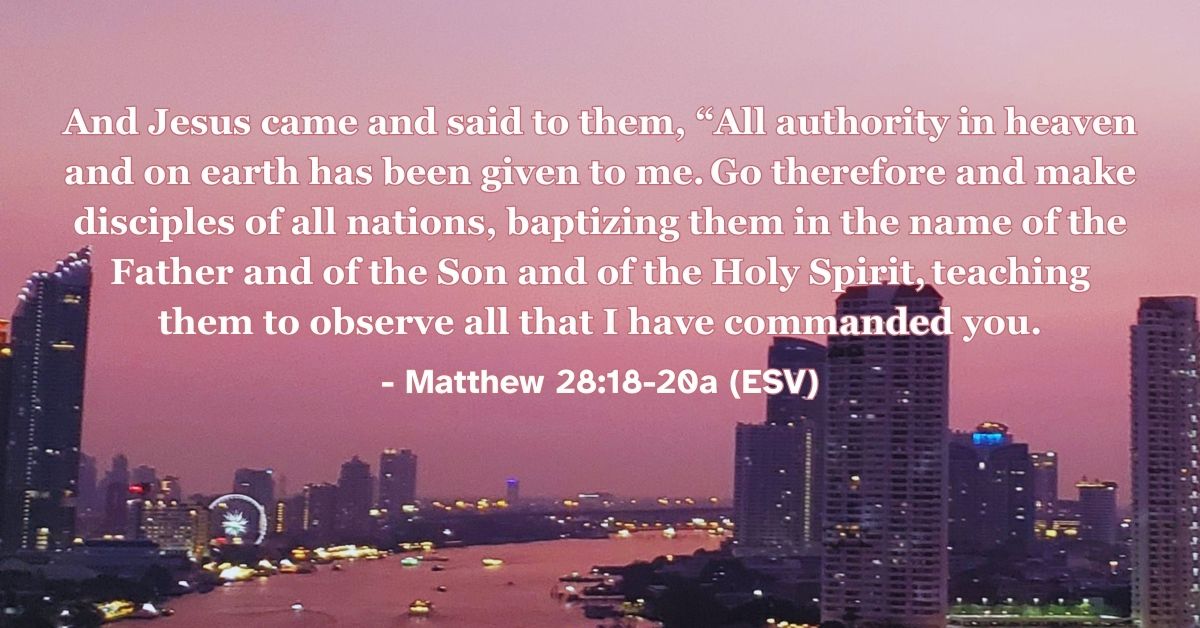 Matthew 28:18-20a (ESV): And Jesus came and said to them, “All authority in heaven and on earth has been given to me. Go therefore and make disciples of all nations, baptizing them in the name of the Father and of the Son and of the Holy Spirit, teaching them to observe all that I have commanded you.