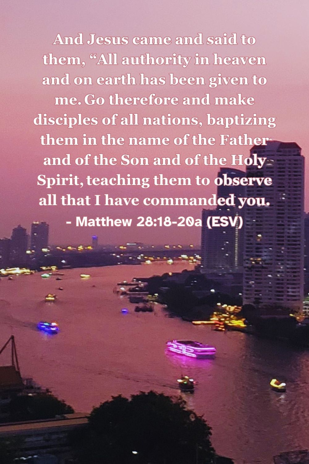 Matthew 28:18-20a (ESV): And Jesus came and said to them, “All authority in heaven and on earth has been given to me. Go therefore and make disciples of all nations, baptizing them in the name of the Father and of the Son and of the Holy Spirit, teaching them to observe all that I have commanded you.