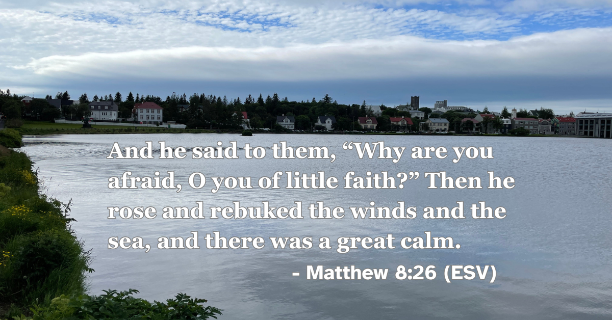 Matthew 8:26 (ESV): And he said to them, “Why are you afraid, O you of little faith?” Then he rose and rebuked the winds and the sea, and there was a great calm.