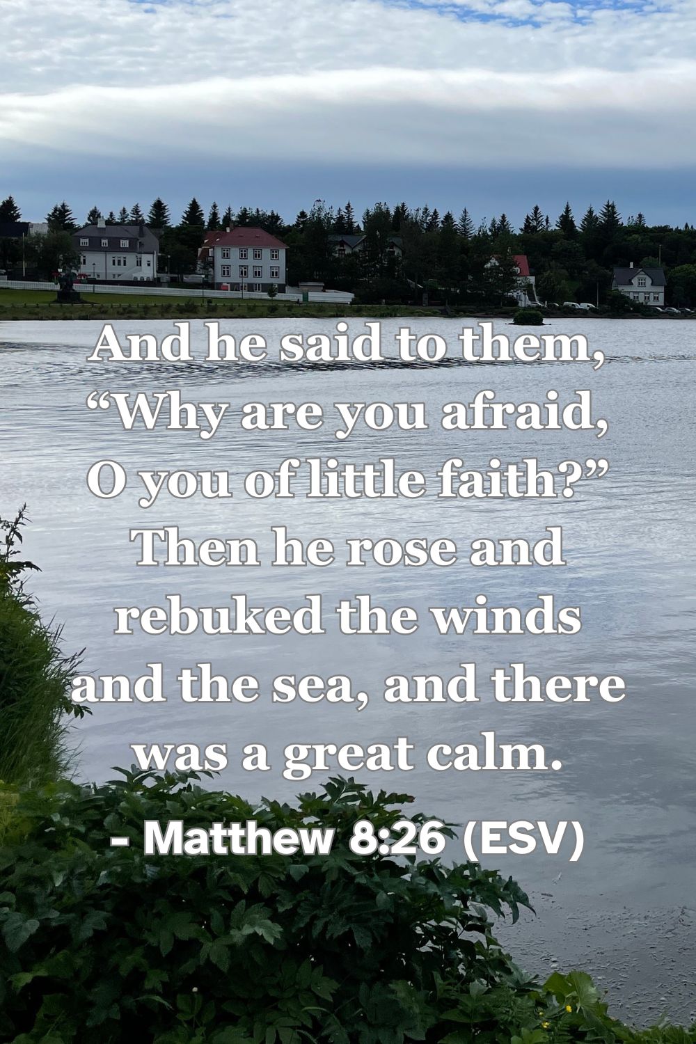 Matthew 8:26 (ESV): And he said to them, “Why are you afraid, O you of little faith?” Then he rose and rebuked the winds and the sea, and there was a great calm.