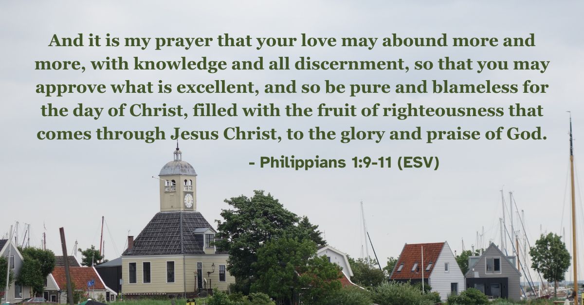 Philippians 1:9-11 (ESV): And it is my prayer that your love may abound more and more, with knowledge and all discernment, so that you may approve what is excellent, and so be pure and blameless for the day of Christ, filled with the fruit of righteousness that comes through Jesus Christ, to the glory and praise of God.