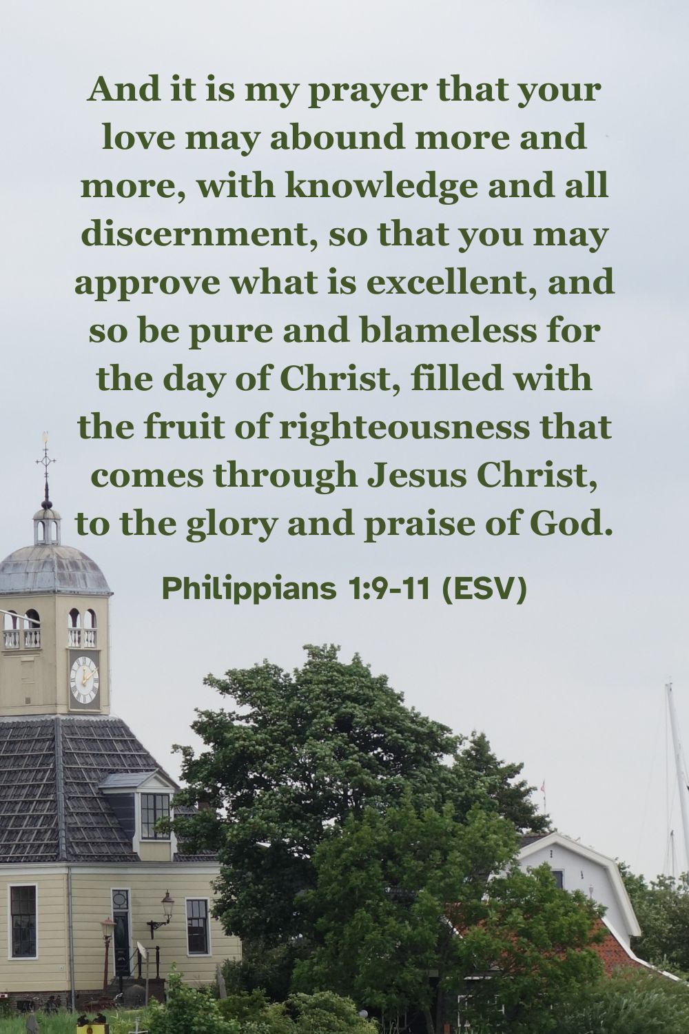 Philippians 1:9-11 (ESV): And it is my prayer that your love may abound more and more, with knowledge and all discernment, so that you may approve what is excellent, and so be pure and blameless for the day of Christ, filled with the fruit of righteousness that comes through Jesus Christ, to the glory and praise of God.