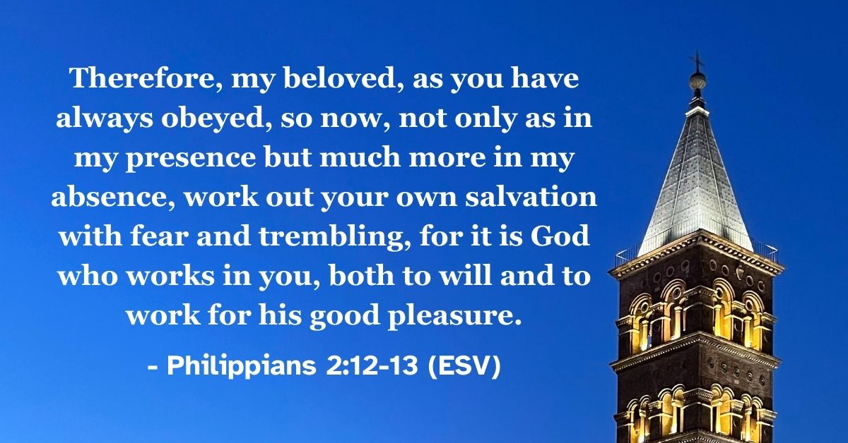 Philippians 2:12-13 (ESV): Therefore, my beloved, as you have always obeyed, so now, not only as in my presence but much more in my absence, work out your own salvation with fear and trembling, for it is God who works in you, both to will and to work for his good pleasure.