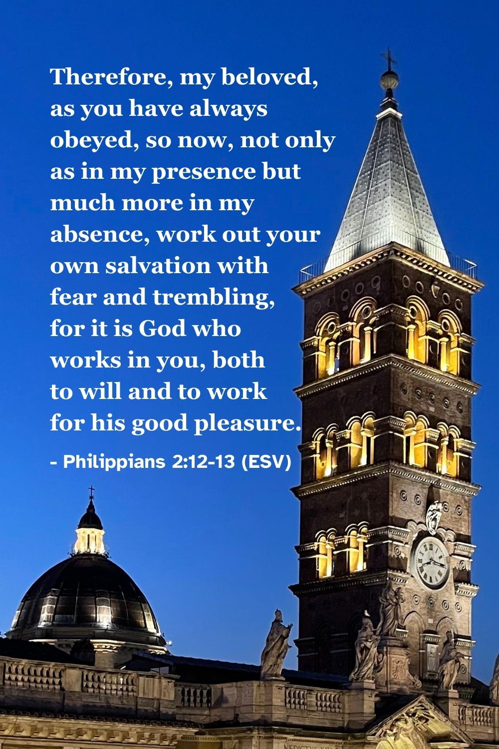Philippians 2:12-13 (ESV): Therefore, my beloved, as you have always obeyed, so now, not only as in my presence but much more in my absence, work out your own salvation with fear and trembling, for it is God who works in you, both to will and to work for his good pleasure.