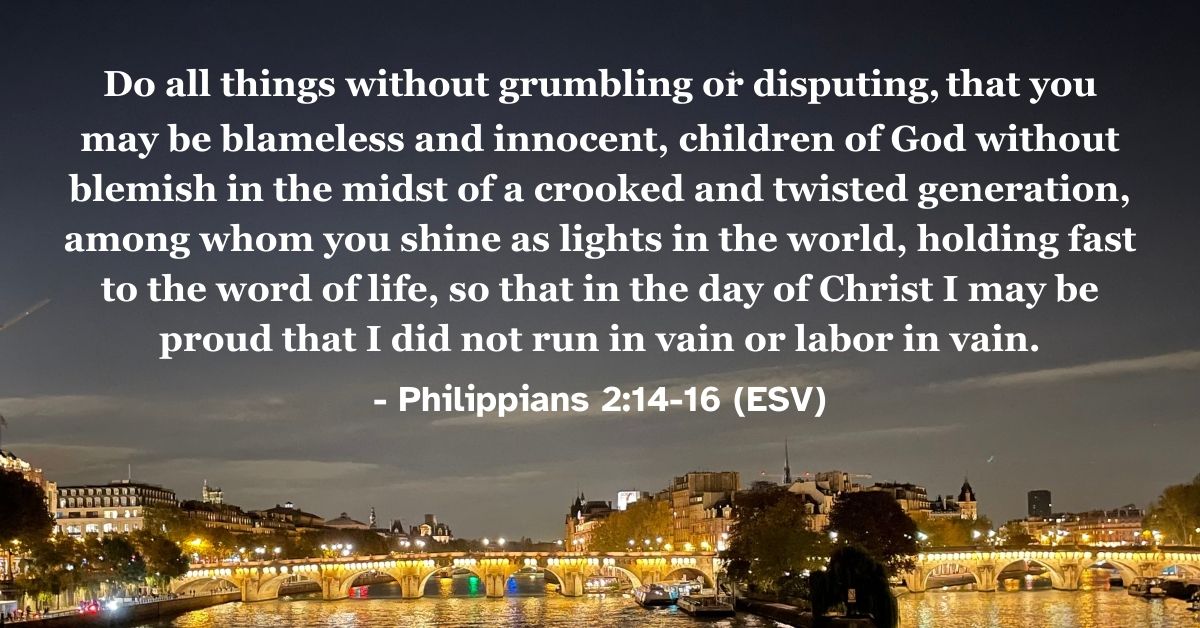 Philippians 2:14-16 (ESV): Do all things without grumbling or disputing, that you may be blameless and innocent, children of God without blemish in the midst of a crooked and twisted generation, among whom you shine as lights in the world, holding fast to the word of life, so that in the day of Christ I may be proud that I did not run in vain or labor in vain.