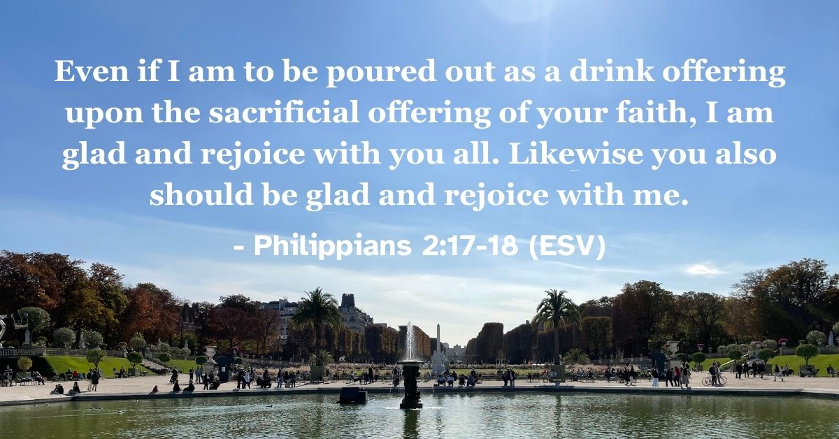 Philippians 2:17-18 (ESV): Even if I am to be poured out as a drink offering upon the sacrificial offering of your faith, I am glad and rejoice with you all. Likewise you also should be glad and rejoice with me.