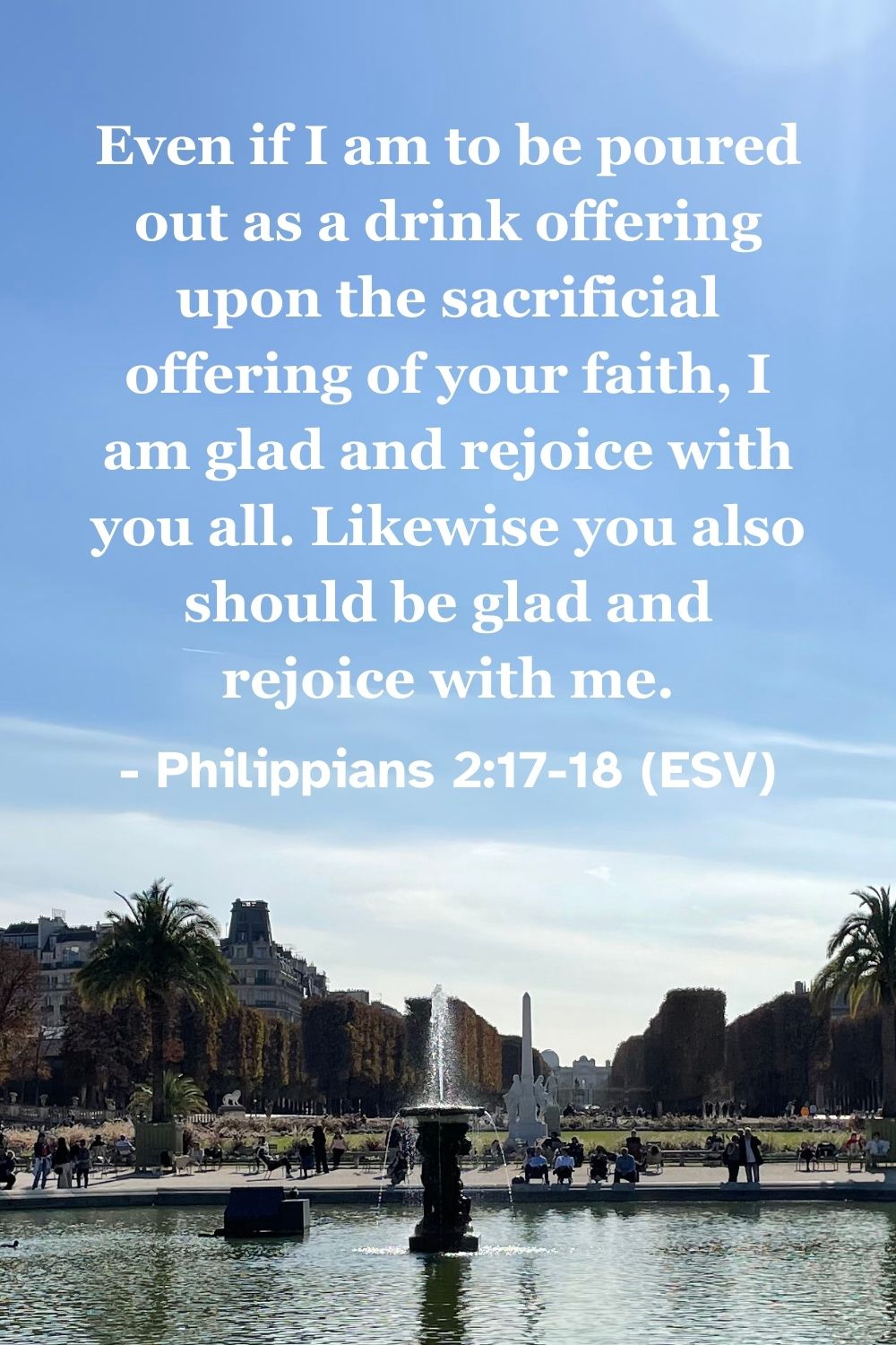 Philippians 2:17-18 (ESV): Even if I am to be poured out as a drink offering upon the sacrificial offering of your faith, I am glad and rejoice with you all. Likewise you also should be glad and rejoice with me.