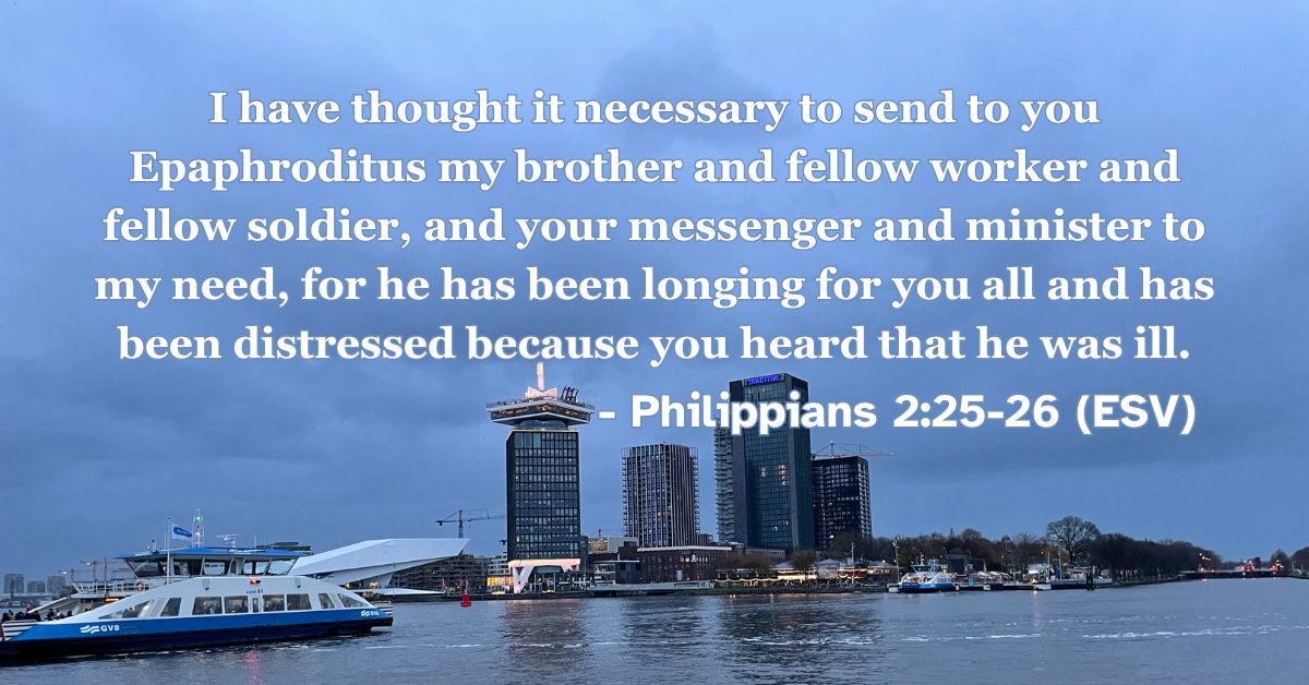 Philippians 2:25-26 (ESV): I have thought it necessary to send to you Epaphroditus my brother and fellow worker and fellow soldier, and your messenger and minister to my need, for he has been longing for you all and has been distressed because you heard that he was ill.
