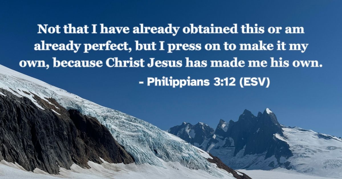 Philippians 3:12 (ESV): Not that I have already obtained this or am already perfect, but I press on to make it my own, because Christ Jesus has made me his own.