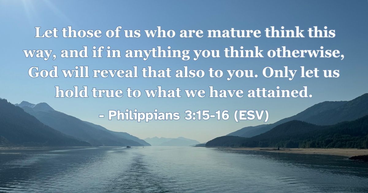 Philippians 3:15-16 (ESV): Let those of us who are mature think this way, and if in anything you think otherwise, God will reveal that also to you. Only let us hold true to what we have attained.