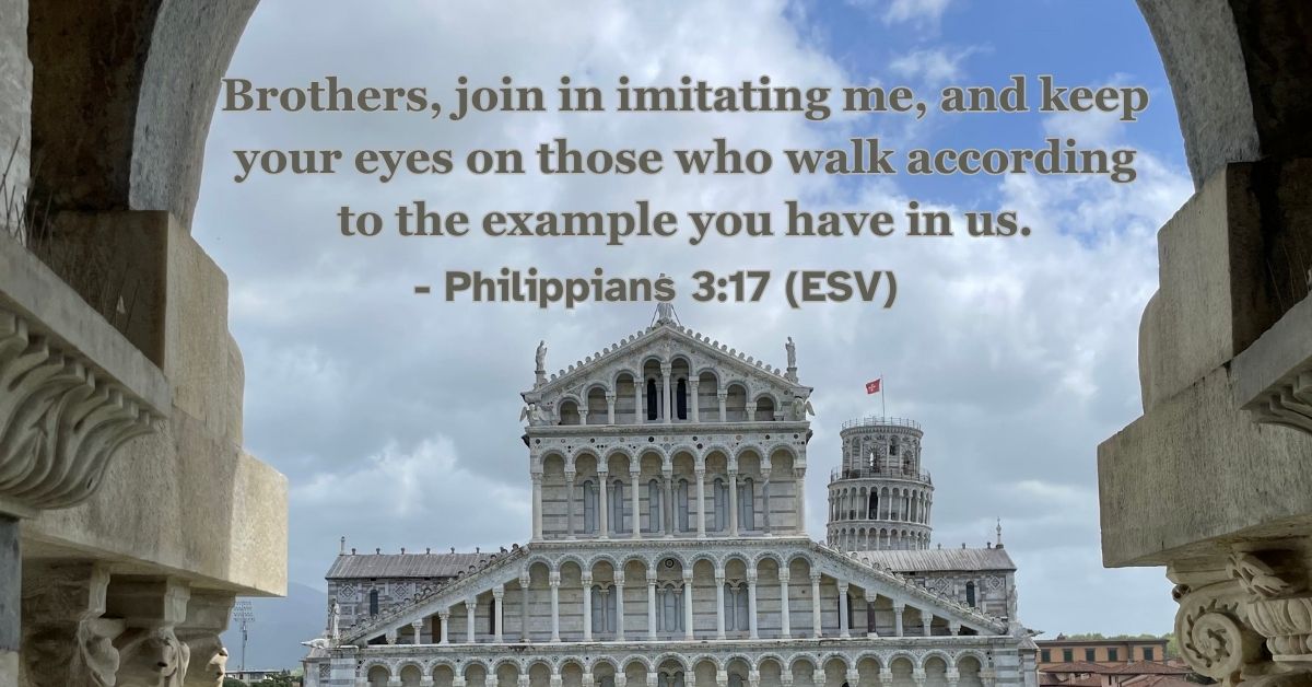Philippians 3:17 (ESV): Brothers, join in imitating me, and keep your eyes on those who walk according to the example you have in us.