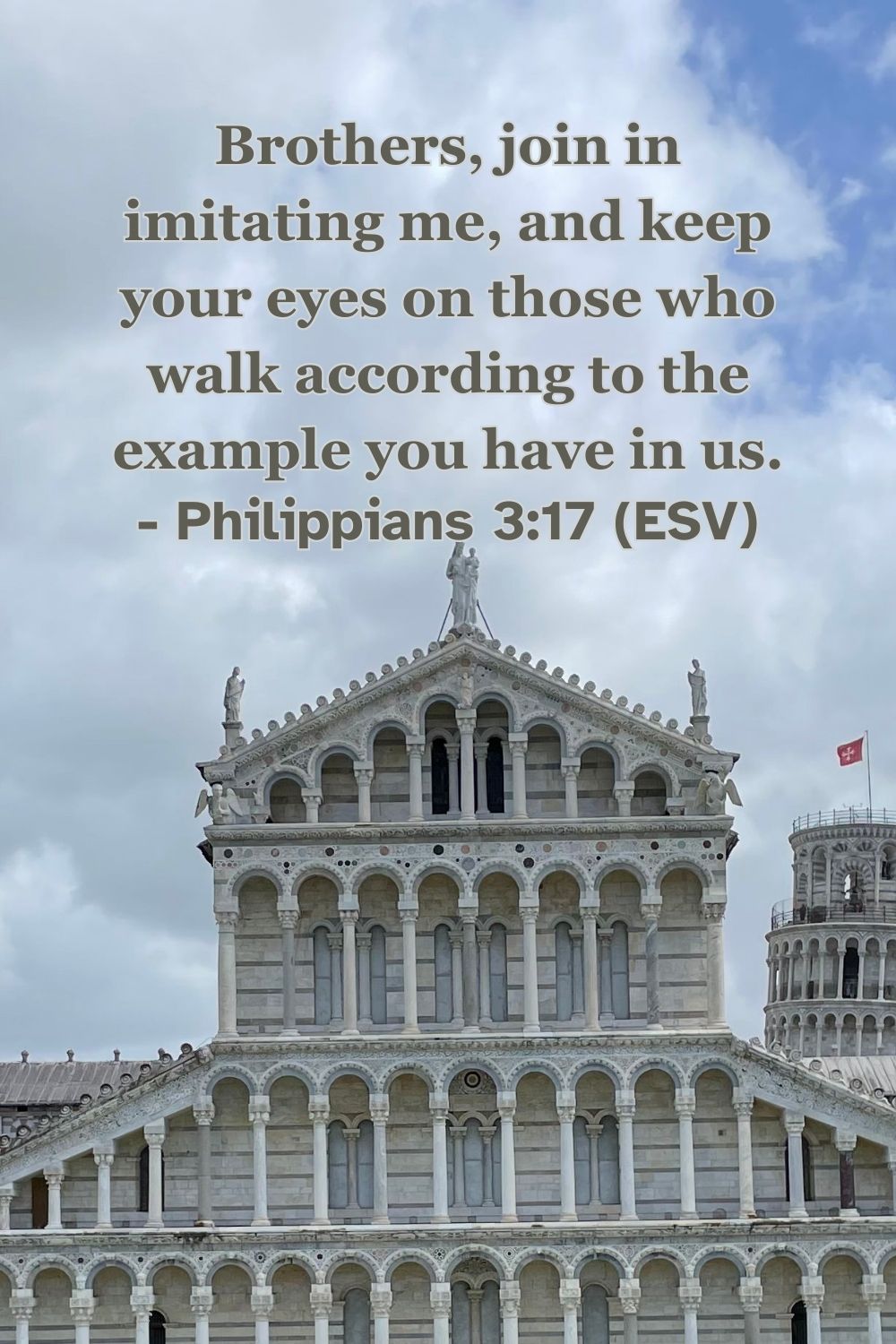 Philippians 3:17 (ESV): Brothers, join in imitating me, and keep your eyes on those who walk according to the example you have in us.