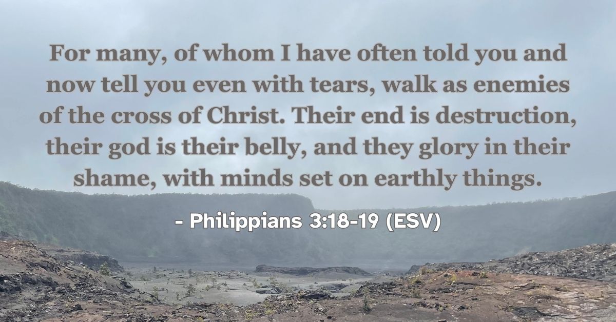 Philippians 3:18-19 (ESV): For many, of whom I have often told you and now tell you even with tears, walk as enemies of the cross of Christ. Their end is destruction, their god is their belly, and they glory in their shame, with minds set on earthly things.