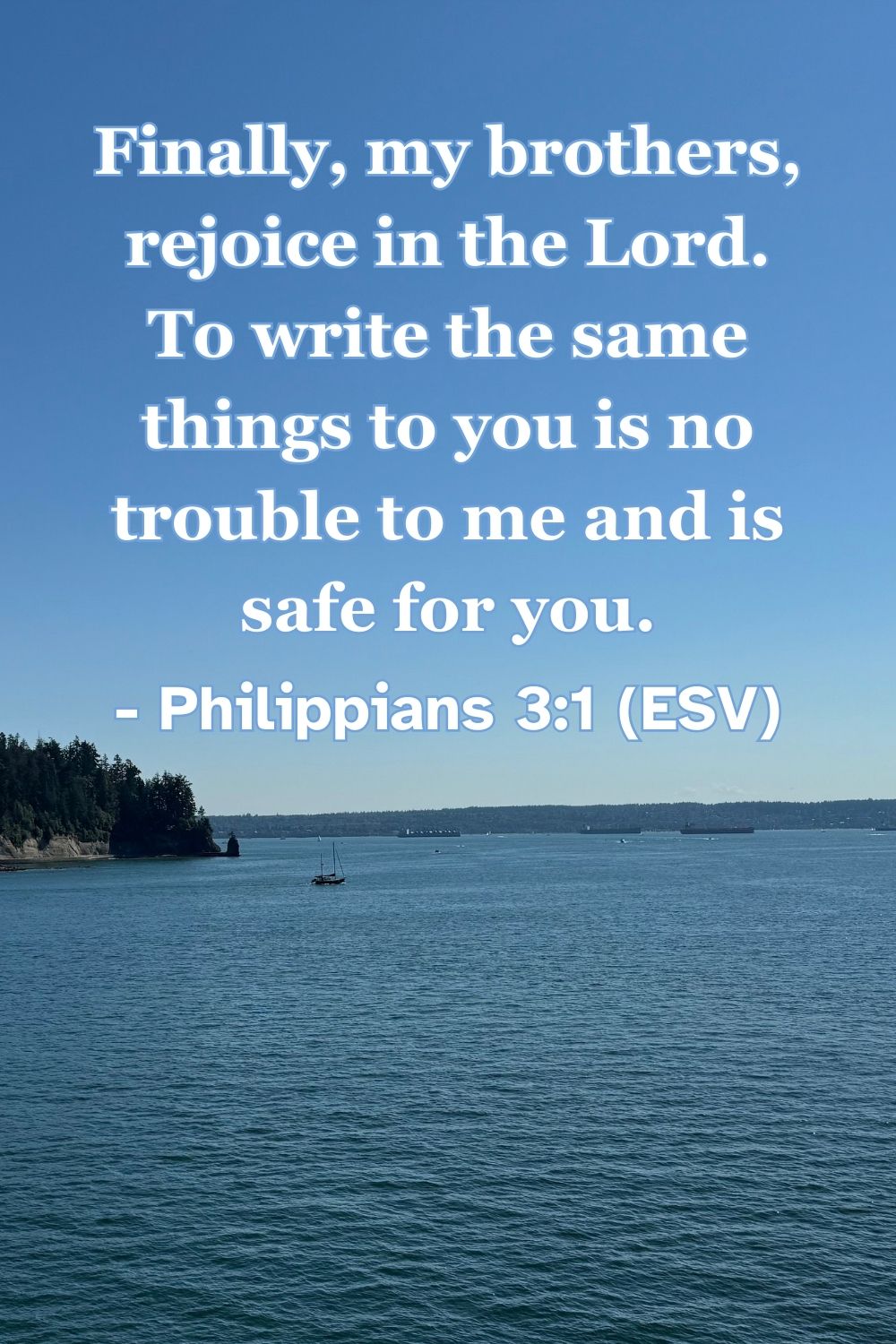 Philippians 3:1 (ESV): Finally, my brothers, rejoice in the Lord. To write the same things to you is no trouble to me and is safe for you.
