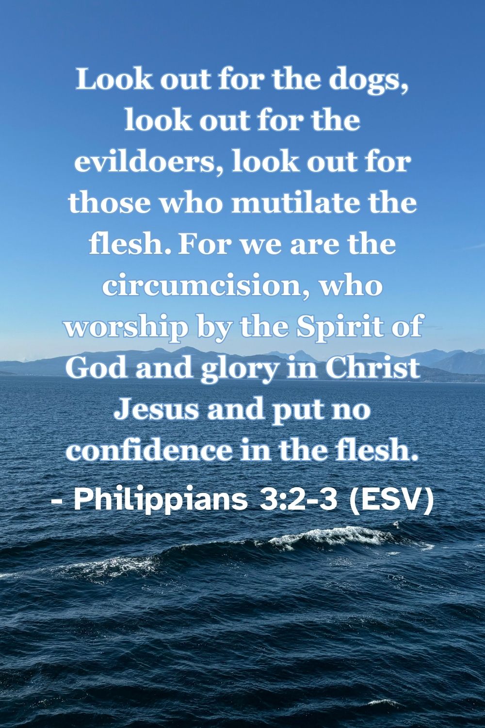 Philippians 3:2-3 (ESV): Look out for the dogs, look out for the evildoers, look out for those who mutilate the flesh. For we are the circumcision, who worship by the Spirit of God and glory in Christ Jesus and put no confidence in the flesh.