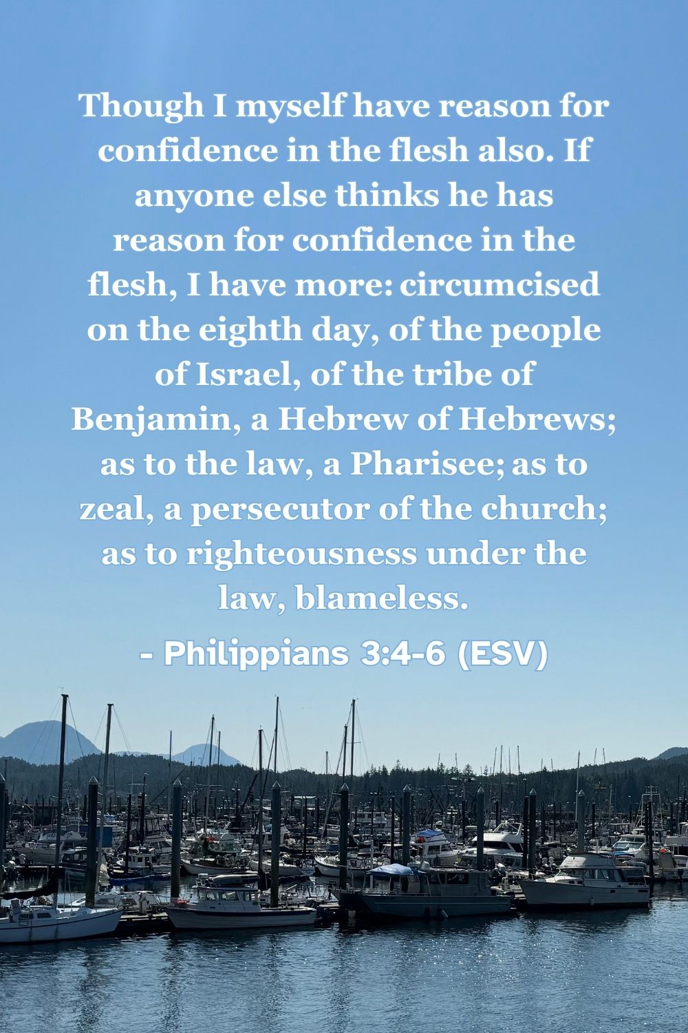Philippians 3:4-6 (ESV): Though I myself have reason for confidence in the flesh also. If anyone else thinks he has reason for confidence in the flesh, I have more: circumcised on the eighth day, of the people of Israel, of the tribe of Benjamin, a Hebrew of Hebrews; as to the law, a Pharisee; as to zeal, a persecutor of the church; as to righteousness under the law, blameless.