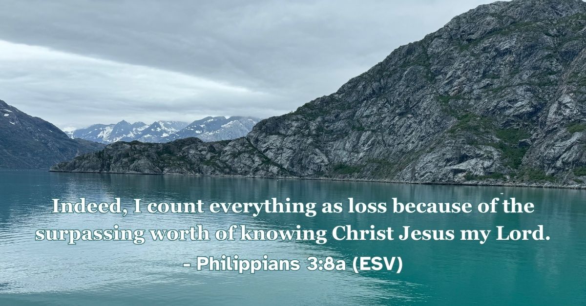 Philippians 3:8a (ESV): Indeed, I count everything as loss because of the surpassing worth of knowing Christ Jesus my Lord.