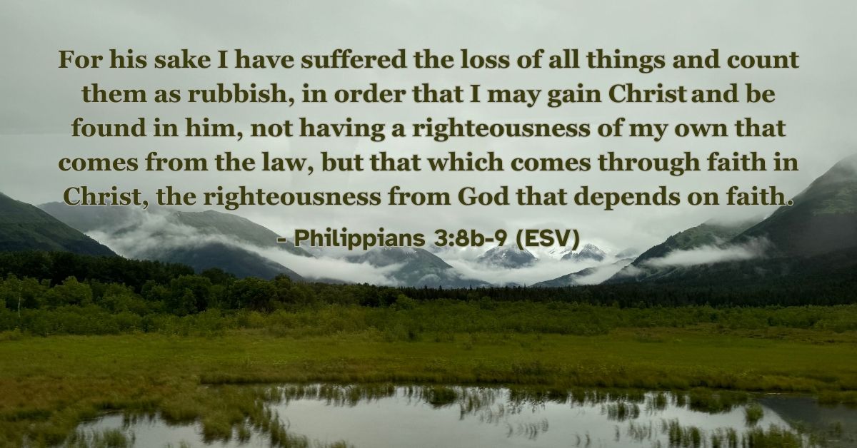 Philippians 3:8b-9 (ESV): For his sake I have suffered the loss of all things and count them as rubbish, in order that I may gain Christ and be found in him, not having a righteousness of my own that comes from the law, but that which comes through faith in Christ, the righteousness from God that depends on faith.