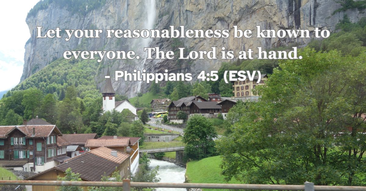 Philippians 4:5 (ESV): Let your reasonableness be known to everyone. The Lord is at hand.