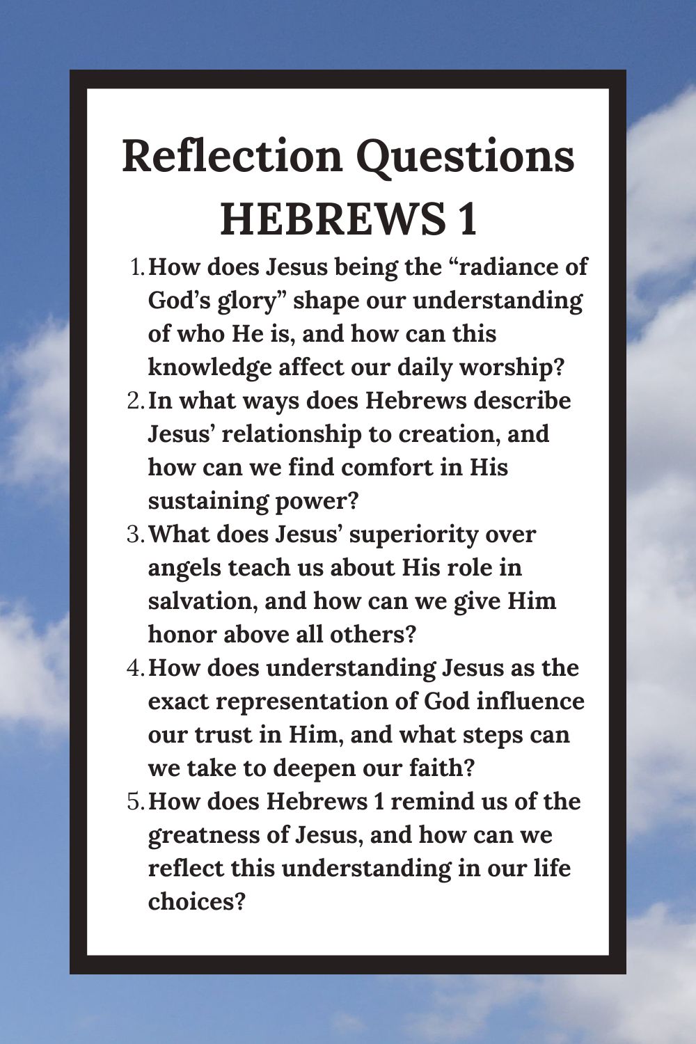 Reflection Questions Hebrews 1 How does Jesus being the “radiance of God’s glory” shape our understanding of who He is, and how can this knowledge affect our daily worship? In what ways does Hebrews describe Jesus’ relationship to creation, and how can we find comfort in His sustaining power? What does Jesus’ superiority over angels teach us about His role in salvation, and how can we give Him honor above all others? How does understanding Jesus as the exact representation of God influence our trust in Him, and what steps can we take to deepen our faith? How does Hebrews 1 remind us of the greatness of Jesus, and how can we reflect this understanding in our life choices?