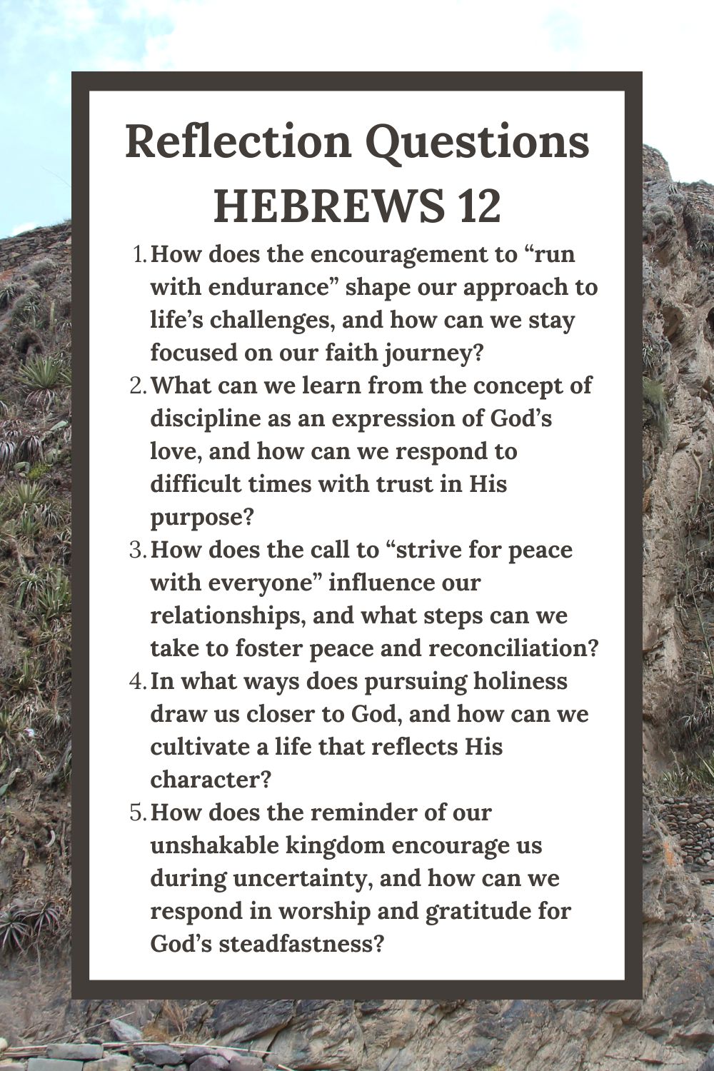 Reflection Questions Hebrews 12 How does the encouragement to “run with endurance” shape our approach to life’s challenges, and how can we stay focused on our faith journey? What can we learn from the concept of discipline as an expression of God’s love, and how can we respond to difficult times with trust in His purpose? How does the call to “strive for peace with everyone” influence our relationships, and what steps can we take to foster peace and reconciliation? In what ways does pursuing holiness draw us closer to God, and how can we cultivate a life that reflects His character? How does the reminder of our unshakable kingdom encourage us during uncertainty, and how can we respond in worship and gratitude for God’s steadfastness?