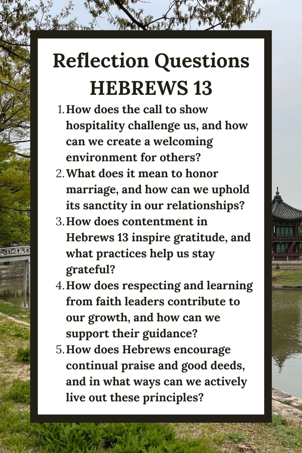 Reflection Questions Hebrews 13 How does the call to show hospitality challenge us, and how can we create a welcoming environment for others? What does it mean to honor marriage, and how can we uphold its sanctity in our relationships? How does contentment in Hebrews 13 inspire gratitude, and what practices help us stay grateful? How does respecting and learning from faith leaders contribute to our growth, and how can we support their guidance? How does Hebrews encourage continual praise and good deeds, and in what ways can we actively live out these principles?