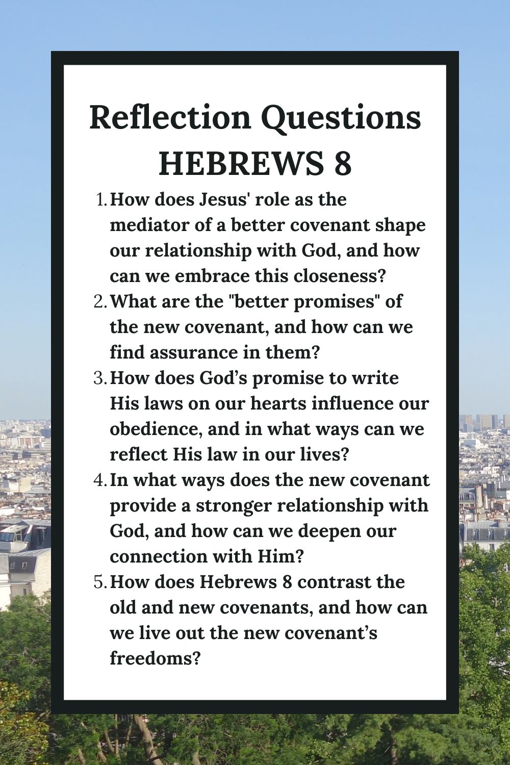 Reflection Questions Hebrews 8 How does Jesus' role as the mediator of a better covenant shape our relationship with God, and how can we embrace this closeness? What are the "better promises" of the new covenant, and how can we find assurance in them? How does God’s promise to write His laws on our hearts influence our obedience, and in what ways can we reflect His law in our lives? In what ways does the new covenant provide a stronger relationship with God, and how can we deepen our connection with Him? How does Hebrews 8 contrast the old and new covenants, and how can we live out the new covenant’s freedoms?
