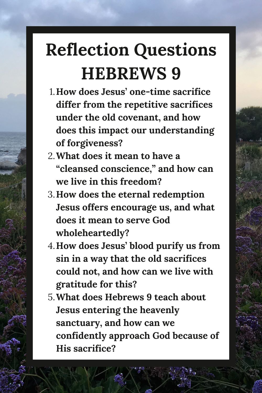 Reflection Questions Hebrews 9 How does Jesus’ one-time sacrifice differ from the repetitive sacrifices under the old covenant, and how does this impact our understanding of forgiveness? What does it mean to have a “cleansed conscience,” and how can we live in this freedom? How does the eternal redemption Jesus offers encourage us, and what does it mean to serve God wholeheartedly? How does Jesus’ blood purify us from sin in a way that the old sacrifices could not, and how can we live with gratitude for this? What does Hebrews 9 teach about Jesus entering the heavenly sanctuary, and how can we confidently approach God because of His sacrifice?