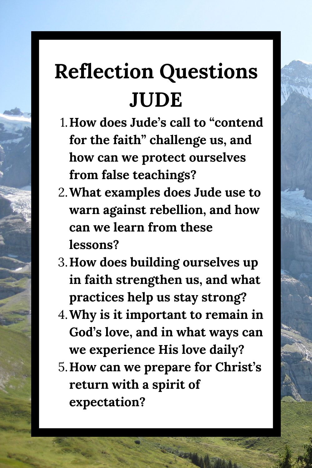 Reflection Questions Jude How does Jude’s call to “contend for the faith” challenge us, and how can we protect ourselves from false teachings? What examples does Jude use to warn against rebellion, and how can we learn from these lessons? How does building ourselves up in faith strengthen us, and what practices help us stay strong? Why is it important to remain in God’s love, and in what ways can we experience His love daily? How can we prepare for Christ’s return with a spirit of expectation?