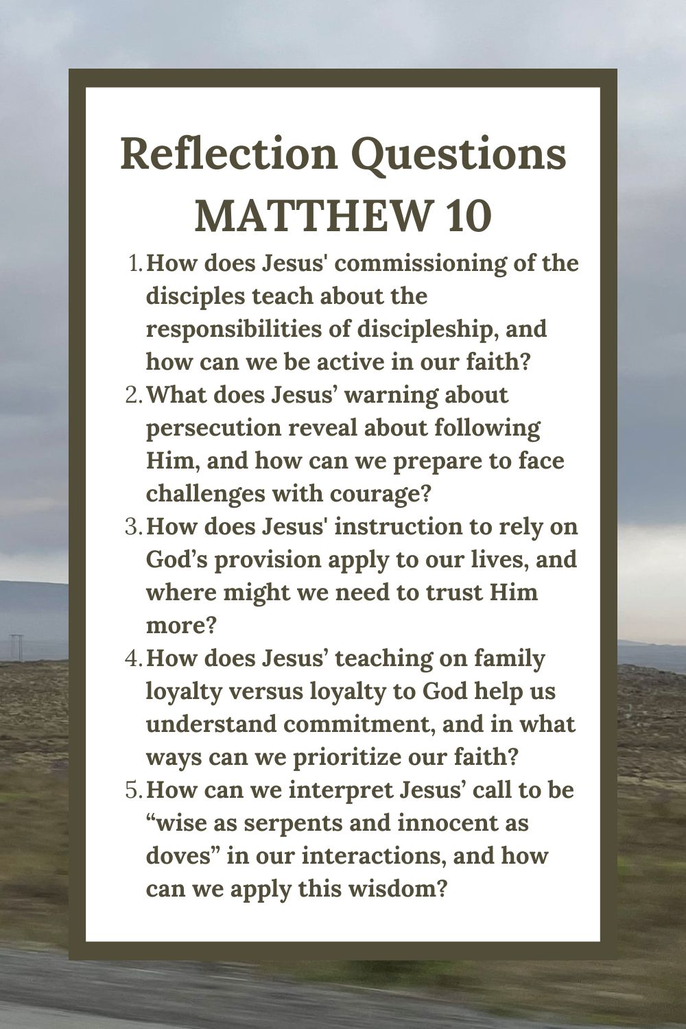 Reflection Questions
Matthew 10
How does Jesus' commissioning of the disciples teach about the responsibilities of discipleship, and how can we be active in our faith?
What does Jesus’ warning about persecution reveal about following Him, and how can we prepare to face challenges with courage?
How does Jesus' instruction to rely on God’s provision apply to our lives, and where might we need to trust Him more?
How does Jesus’ teaching on family loyalty versus loyalty to God help us understand commitment, and in what ways can we prioritize our faith?
How can we interpret Jesus’ call to be “wise as serpents and innocent as doves” in our interactions, and how can we apply this wisdom?