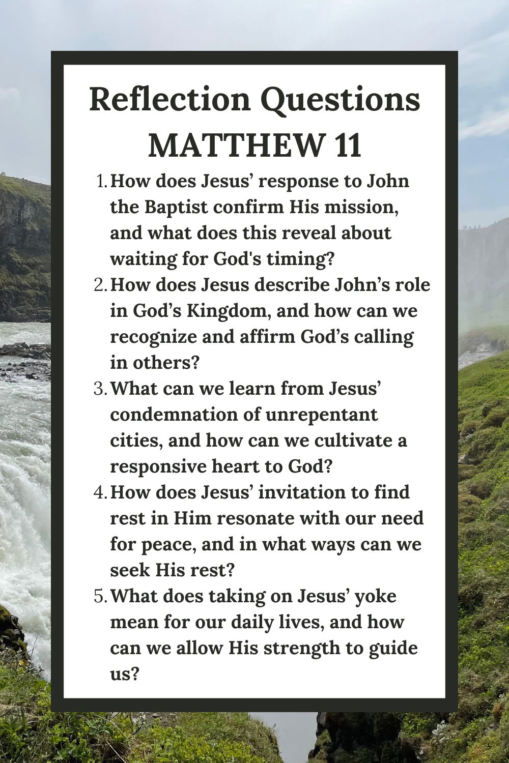 Reflection Questions
Matthew 11
How does Jesus’ response to John the Baptist confirm His mission, and what does this reveal about waiting for God's timing?
How does Jesus describe John’s role in God’s Kingdom, and how can we recognize and affirm God’s calling in others?
What can we learn from Jesus’ condemnation of unrepentant cities, and how can we cultivate a responsive heart to God?
How does Jesus’ invitation to find rest in Him resonate with our need for peace, and in what ways can we seek His rest?
What does taking on Jesus’ yoke mean for our daily lives, and how can we allow His strength to guide us?